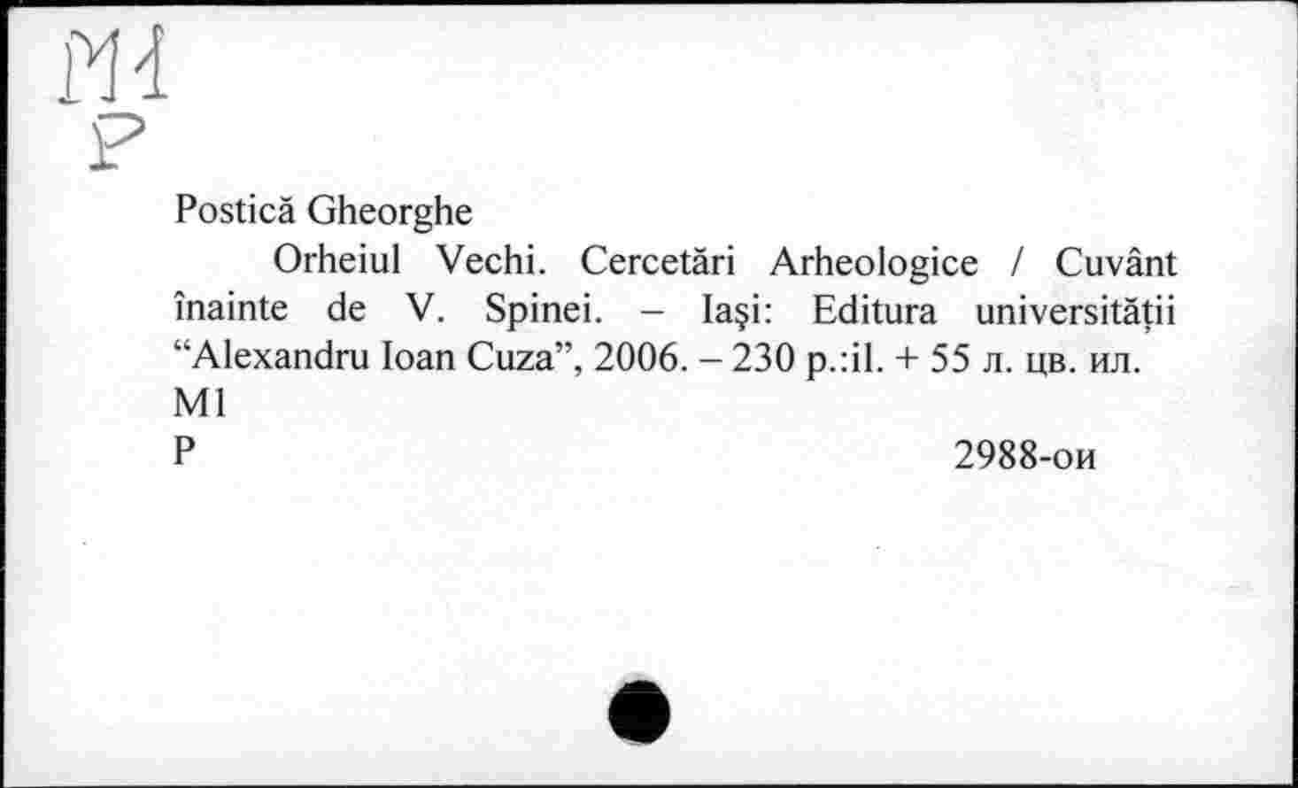 ﻿ш
P
Posticä Gheorghe
Orheiul Vechi. Cercetäri Arheologice / Cuvânt înainte de V. Spinei. - Ia§i: Editura universitätii “Alexandru Ioan Cuza”, 2006. - 230 p.:il. + 55 л. цв. ил. Ml
Р	2988-ои